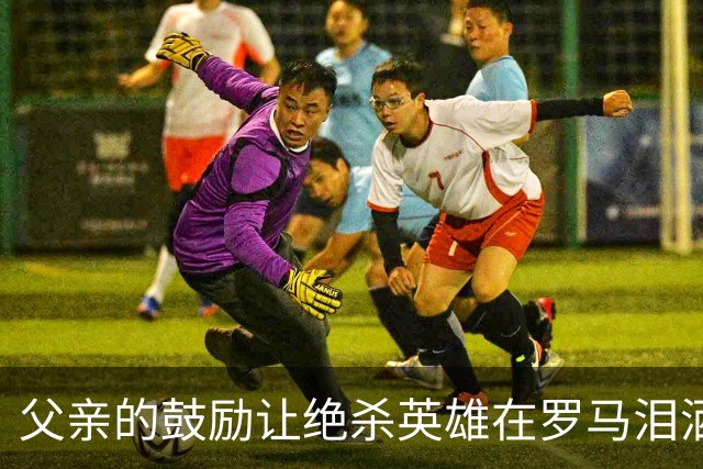 父亲的鼓励让绝杀英雄在罗马泪洒赛场